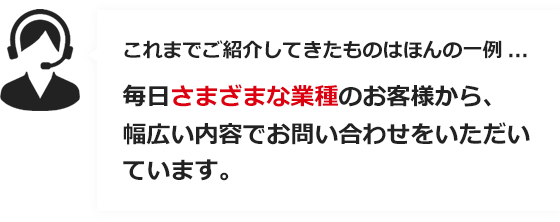 これまでご紹介してきたものはほんと一例…　毎日さまざまな業種のお客様から、幅広い内容でお問い合せをいただいています。